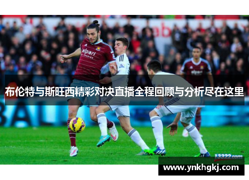 布伦特与斯旺西精彩对决直播全程回顾与分析尽在这里