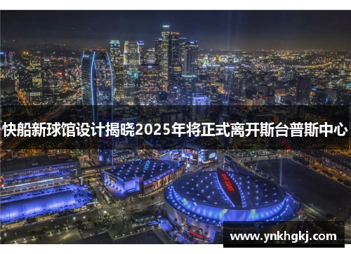 快船新球馆设计揭晓2025年将正式离开斯台普斯中心