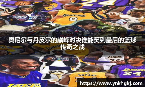 奥尼尔与丹皮尔的巅峰对决谁能笑到最后的篮球传奇之战